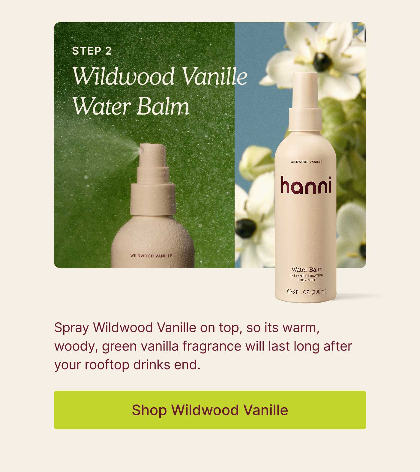 Step 2: Wildwood Vanille Water Balm  Spray Wildwood Vanille Water Balm on top, so its warm, woody, green vanilla fragrance will last long after your rooftop drinks end. SHOP WILDWOOD VANILLE