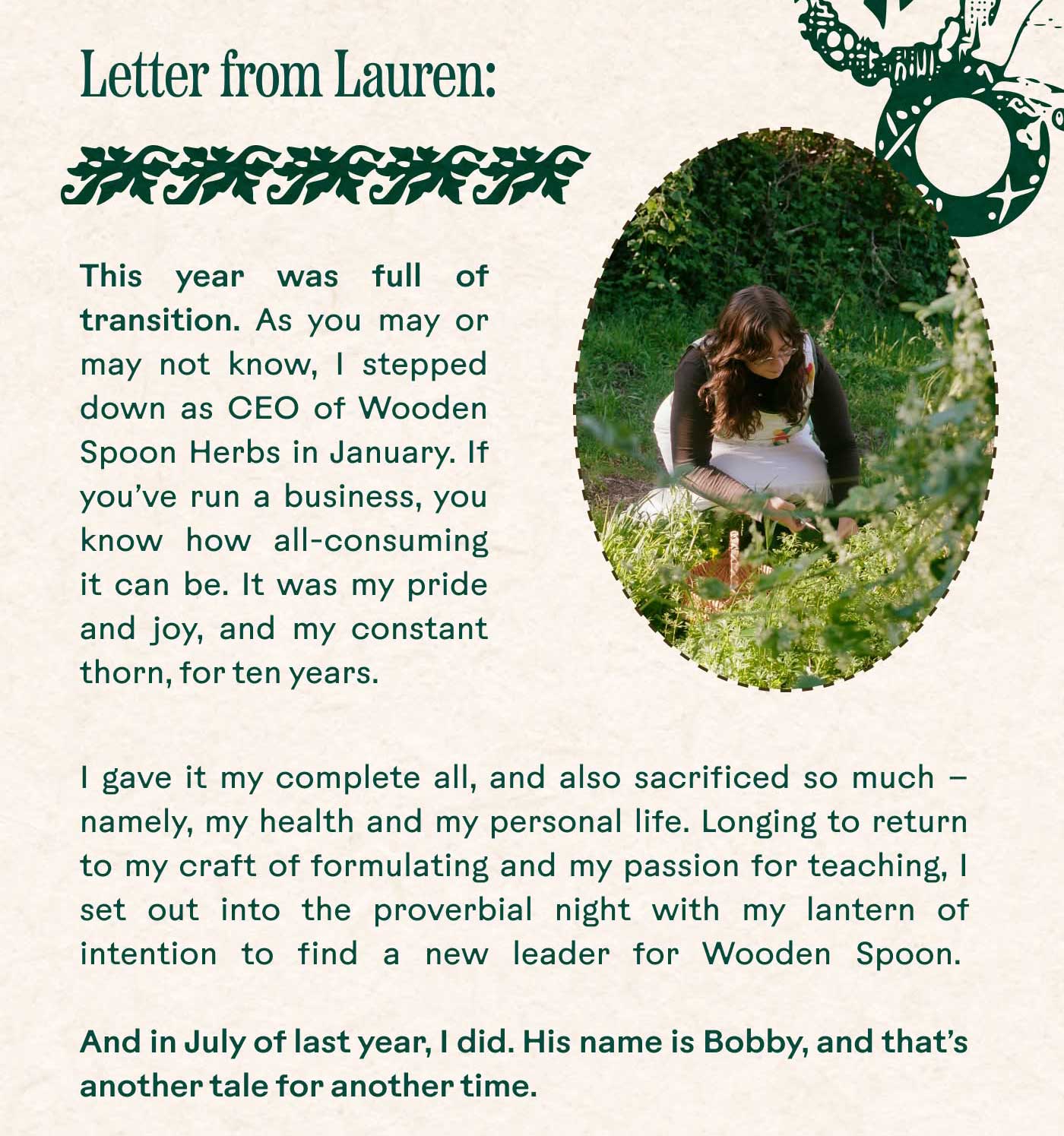 Letter from Lauren:  ✽ ✽ ✽ ✽ ✽ ✽ ✽ ✽ ✽  This year was full of transition. As you may or may not know, I stepped down as CEO of Wooden Spoon Herbs in January. If you’ve run a business, you know how all-consuming it can be. It was my pride and joy, and my constant thorn, for ten years. I gave it my complete all, and also sacrificed so much — namely, my health and my personal life. Longing to return to my craft of formulating and my passion for teaching, I set out into the proverbial night with my lantern of intention to find a new leader for Wooden Spoon.  And in July of last year, I did. His name is Bobby, and that’s another tale for another time. 