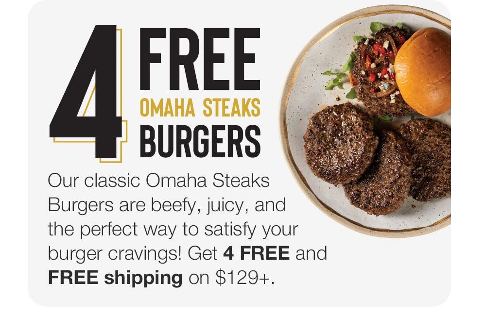 4 FREE
OMAHA STEAKS BURGERS
Our classic Omaha Steaks Burgers are beefy, juicy, and the perfect way to satisfy your burger cravings! Get 4 FREE and FREE shipping on $129+.
