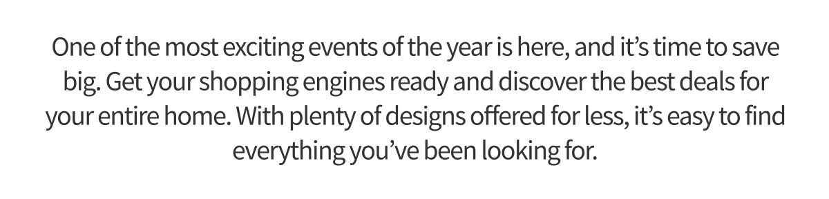 One of the most exciting events of the year is here, and it’s time to save big. Get your shopping engines ready and discover the best deals for your entire home. With plenty of designs offered for less, it’s easy to find everything you’ve been looking for.