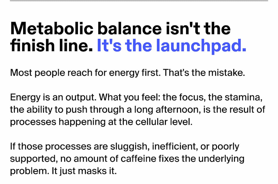 Metabolic balance isn't the finish line. It's the launchpad. Most people reach for energy first. That's the mistake. Energy is an output. What you feel: the focus, the stamina, the ability to push through a long afternoon, is the result of processes happening at the cellular level. If those processes are sluggish, inefficient, or poorly supported, no amount of caffeine fixes the underlying problem. It just masks it.