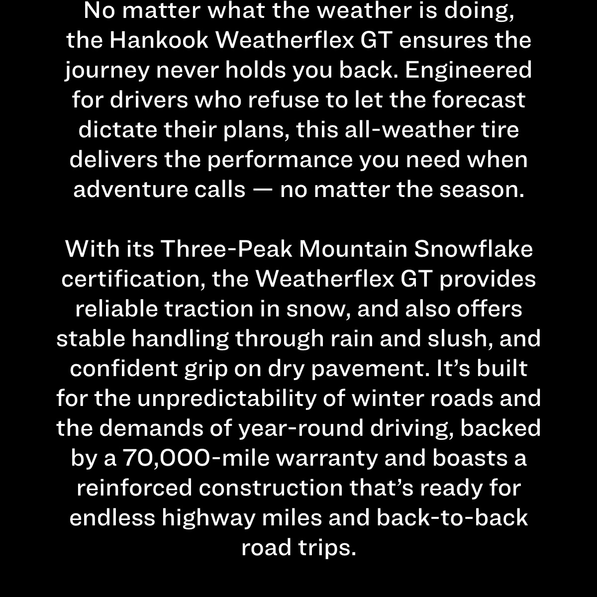 No matter what the weather is doing, the Hankook Weatherflex GT ensures the journey never holds you back. Engineered for drivers who refuse to let the forecast dictate their plans, this all-weather tire delivers the performance you need when adventure calls — no matter the season. With its Three-Peak Mountain Snowflake certification, the Weatherflex GT provides reliable traction in snow, and also offers stable handling through rain and slush, and confident grip on dry pavement. It's built for the unpredictability of winter roads and the demands of year-round driving, backed by a 70,000-mile warranty and boasts a reinforced construction that’s ready for endless highway miles and back-to-back road trips.