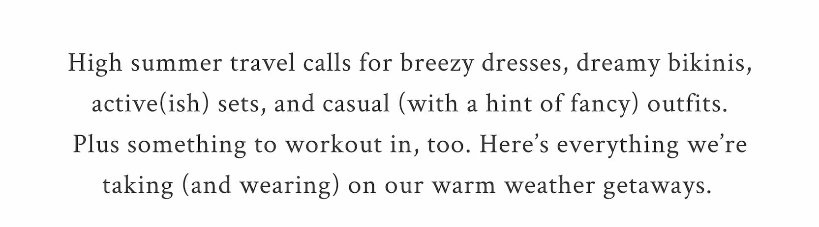 High summer travel calls for breezy dresses, dreamy bikinis, active(ish) sets, and casual (with a hint of fancy) outfits. Plus something to workout in, too. Here’s everything we’re taking (and wearing) on our warm weather getaways. 