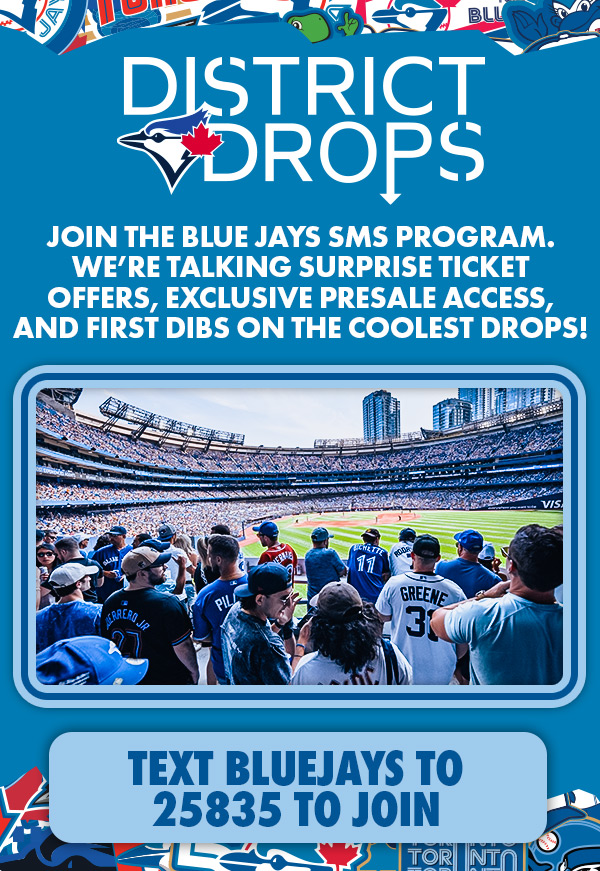 District Drops. Join the Blue Jays SMS program. We're talking surprise ticket offers, exclusive presale access, and first dibs on the coolest drops! Text 'BLUEJAYS' to 25835 to join.