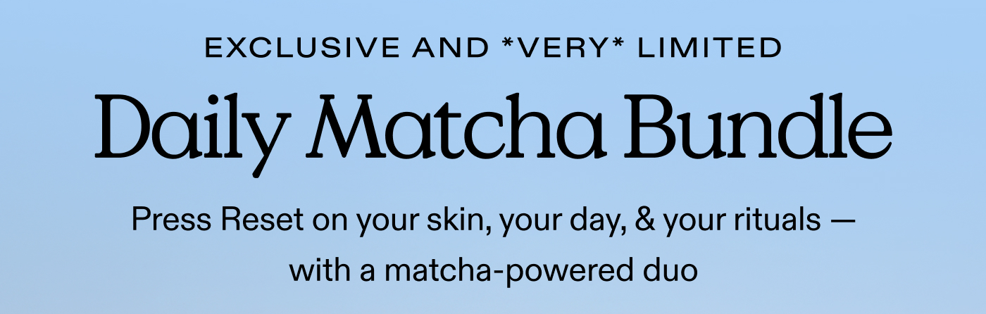 EXCLUSIVE AND *VERY* LIMITED. Daily Matcha Bundle. Press Reset on your skin, your day, & your rituals — with a matcha-powered duo