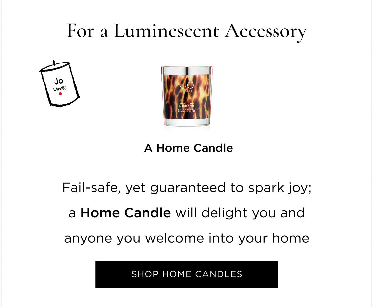 Experiencing Jo Loves for the first time, undecided what new to try first, or just wanting something small from every category? This edit will help you find your next obsession  For a Fragrant Discovery Still in search of your signature scent? Or just wanting to experiment and play with a different one every day of the week? Grab the Fragrance Discovery Collection and spritz away.  For a Luminescent Accessory Fail-safe, yet guaranteed to spark joy; a Home Candle will delight you and anyone you welcome into your home. For something everyone will ask you about     A Fragrance Paintbrush™ puts the power of scent in the palm of your hands and you get the joy of mastering your scent layering. For a Complete Set The iconic gift sets, combinations mastered for the perfect gift (to yourself). For a Spa Ritual at Home The undeniable pamper duo. A Bath & Shower Gel and Lotion Set gives you permission to take some scented time out.