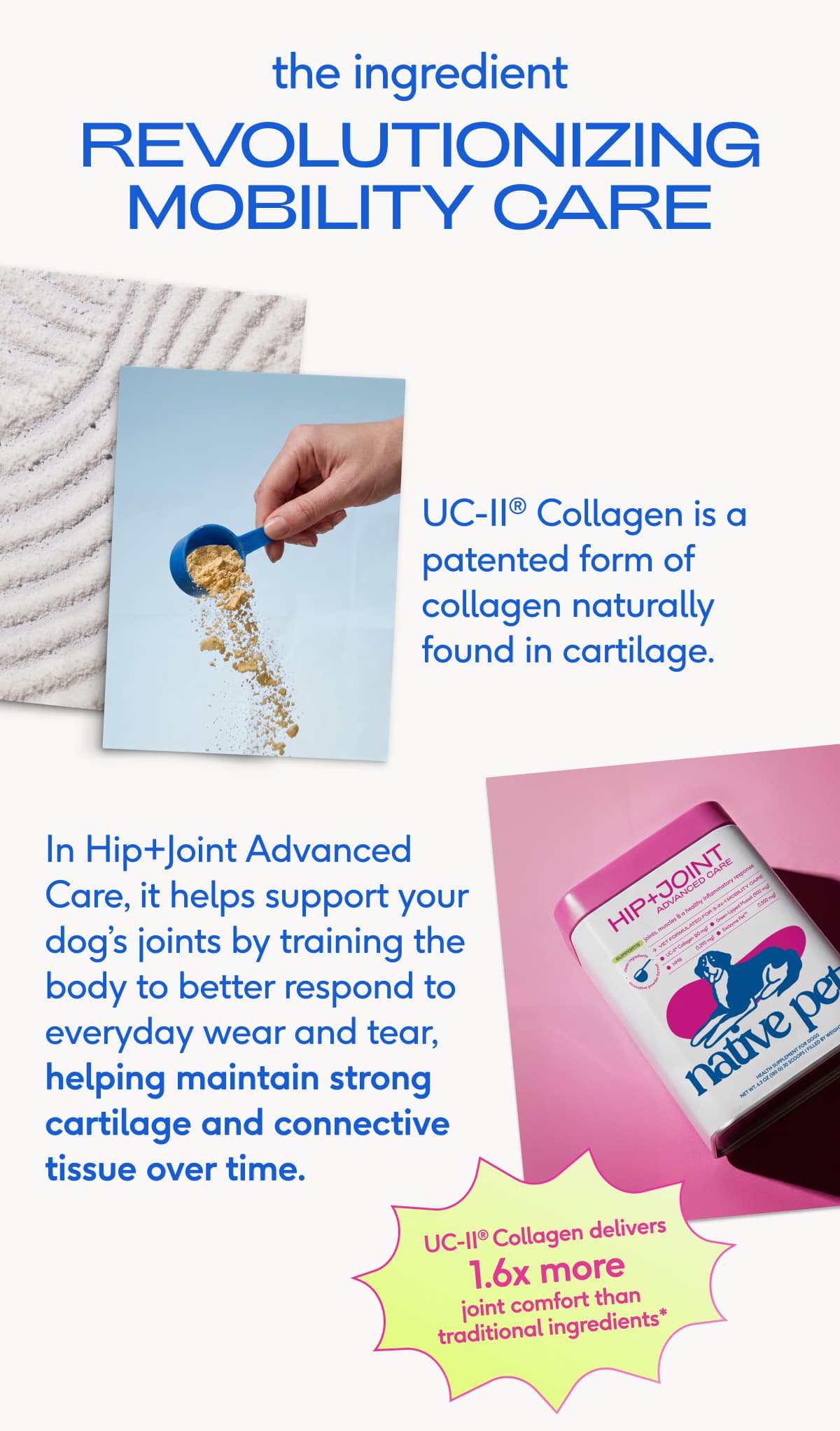 the ingredient revolutionizing mobility care UC-II® Collagen is a patented form of collagen naturally found in cartilage. In Hip+Joint Advanced Care, it helps support your dog’s joints by training the body to better respond to everyday wear and tear, helping maintain strong cartilage and connective tissue over time. UC-II® Collagen delivers 1.6x more joint comfort than traditional ingredients*