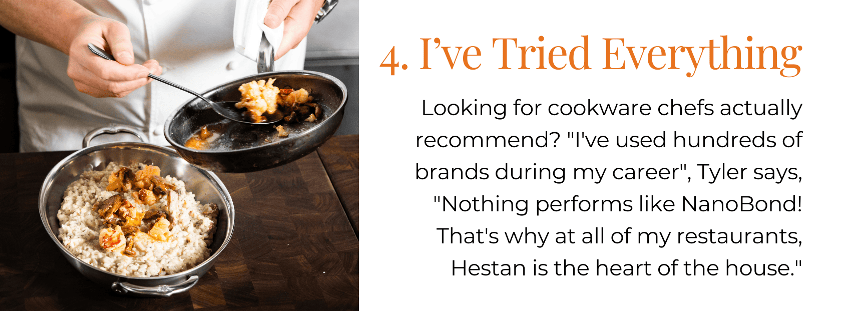 4. I’ve Tried Everything Looking for cookware chefs actually recommend? "I've used hundreds of brands during my career", Tyler says, "Nothing performs like NanoBond! That's why at all of my restaurants, Hestan is the heart of the house."