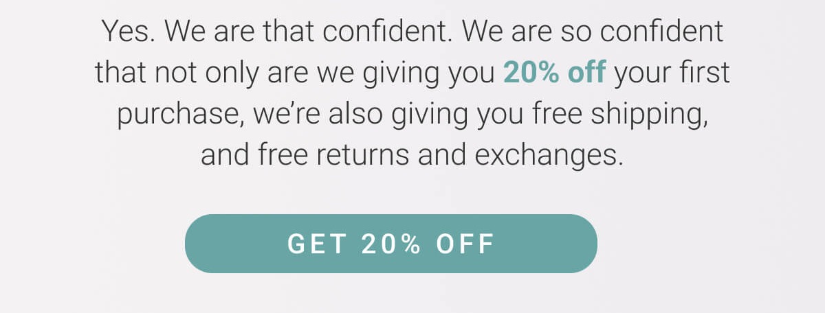 Welcome to the best fit of all time. Yes. We are that confident. We are so confident, in fact, that not only are we giving you 20% off your first purchase, we're also giving your free shipping and free returns and exchanges. Get 10% off!