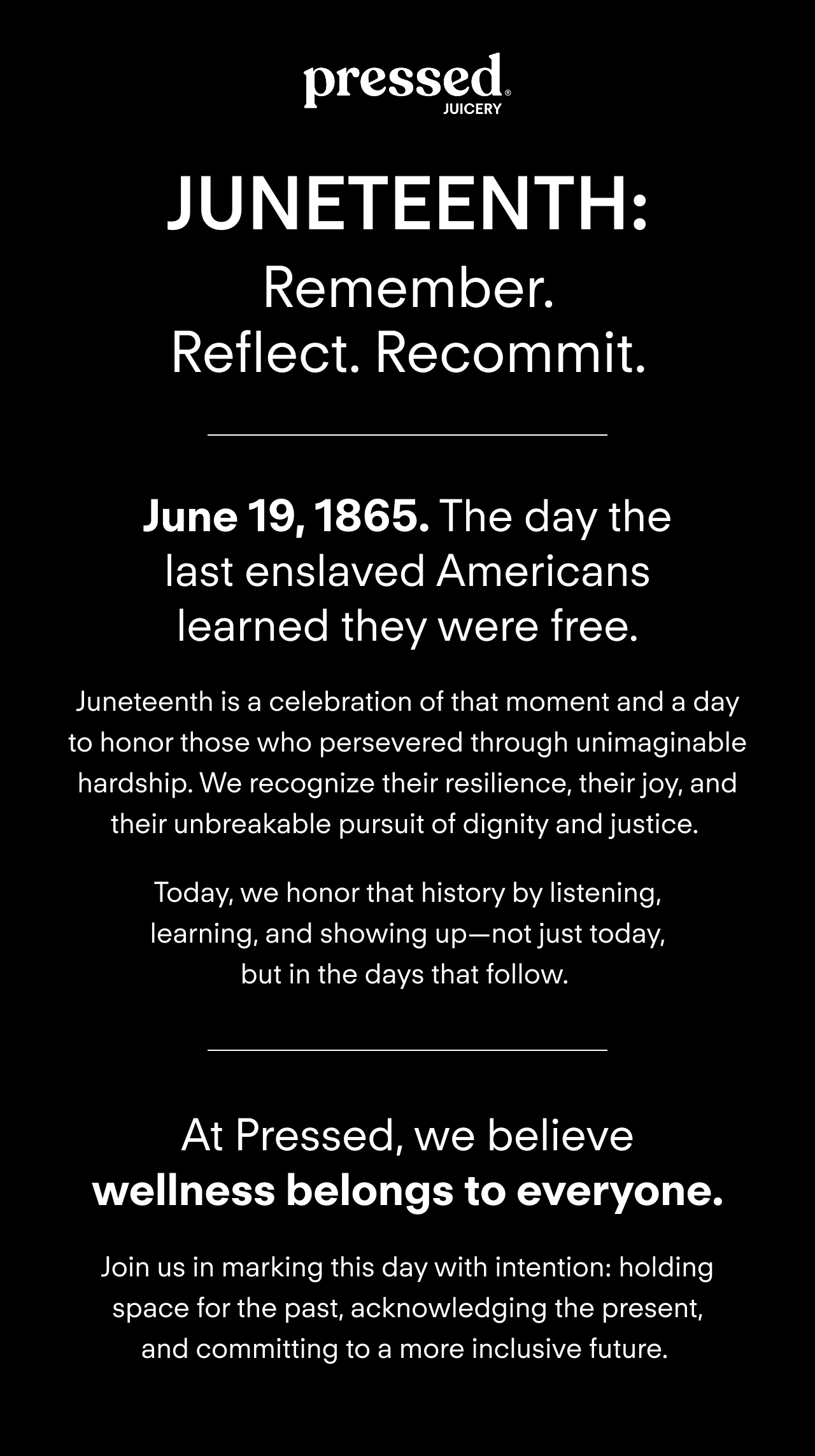 June 19, 1865. The day the last enslaved Americans learned they were free. Juneteenth is a celebration of that moment and a&nbsp;day to honor those who&nbsp;persevered through unimaginable hardship.&nbsp;We&nbsp;recognize&nbsp;their resilience, their joy, and their&nbsp;unbreakable pursuit of dignity and justice.&nbsp;Today, we honor&nbsp;that history&nbsp;by listening, learning, and showing up—not just today, but in&nbsp;the&nbsp;days that follow.&nbsp;