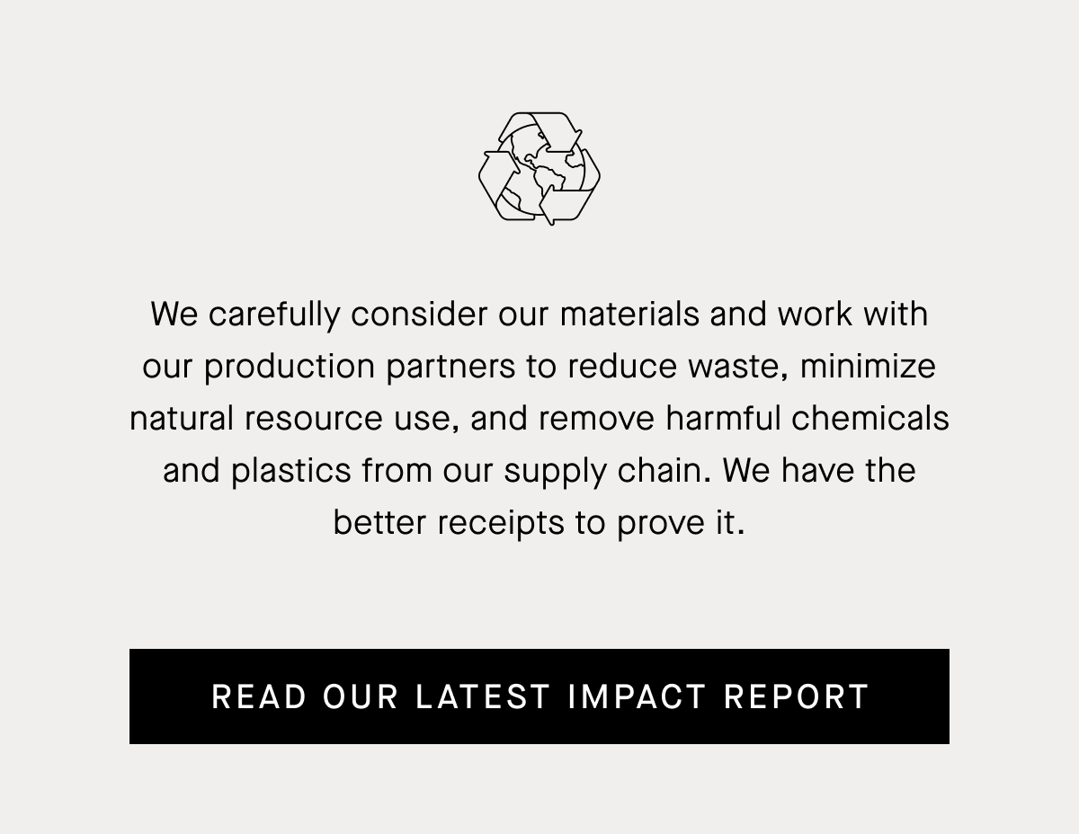 We carefully consider our materials and work with our production partners to reduce waste, minimize natural resource use, and remove harmful chemicals and plastics from our supply chain. Read Our Latest Impact Report