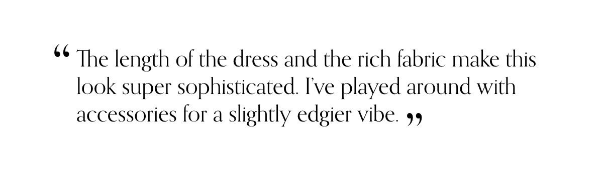 “The length of the dress and the rich fabric make this look super sophisticated. I’ve played around with accessories for a slightly edgier vibe.”