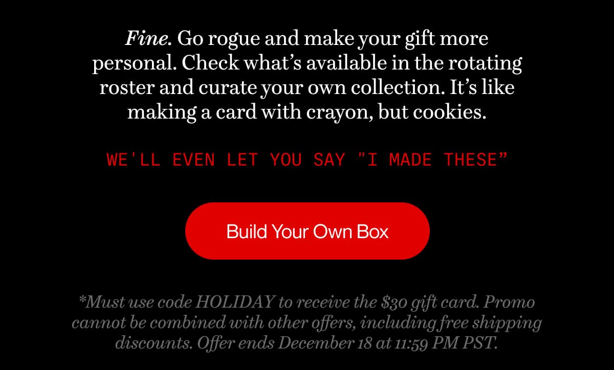 Fine. Go rogue and make your gift more personal. Check what’s available in the rotating roster and curate your own collection. It’s like making a card with crayon, but cookies. | We'll even let you say "I made these” | Build Your Own Box | *Must use code HOLIDAY to receive the $30 gift card. Promo cannot be combined with other offers, including free shipping discounts. Offer ends December 18 at 11:59 PM PST.
