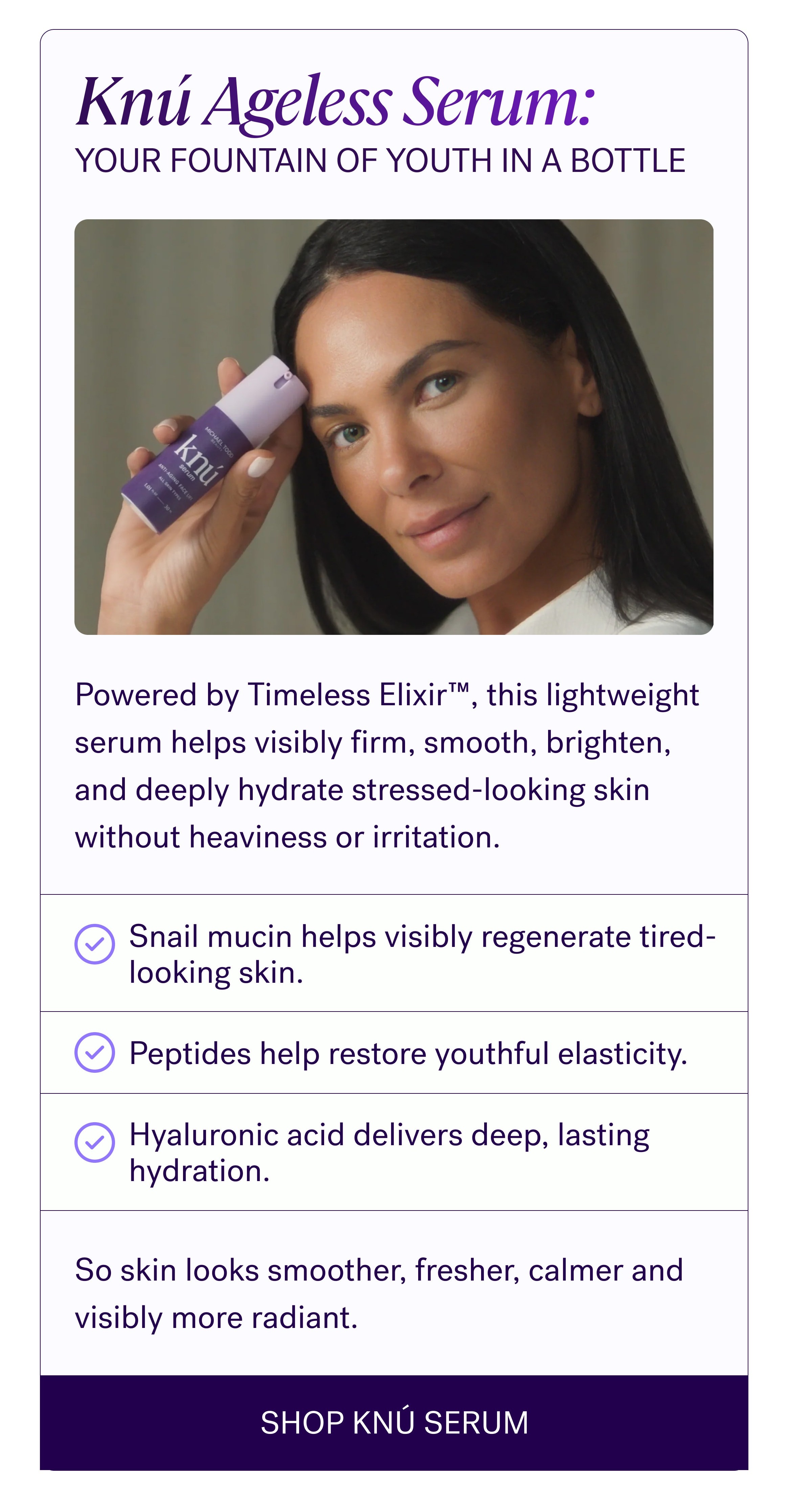 Sometimes Skin Doesn’t Need More “Fixing” It needs support. That’s why more women are stepping away from overloaded routines and turning toward skincare that helps strengthen, hydrate, and calm the skin barrier instead of constantly pushing it harder. Knú Ageless Serum: Your Fountain Of Youth In A Bottle Powered by Timeless Elixir™, this lightweight serum helps visibly firm, smooth, brighten, and deeply hydrate stressed-looking skin without heaviness or irritation. Snail mucin helps visibly regenerate tired-looking skin. Peptides help restore youthful elasticity. Hyaluronic acid delivers deep, lasting hydration. So skin looks smoother, fresher, calmer and visibly more radiant. SHOP KNÚ SERUM
