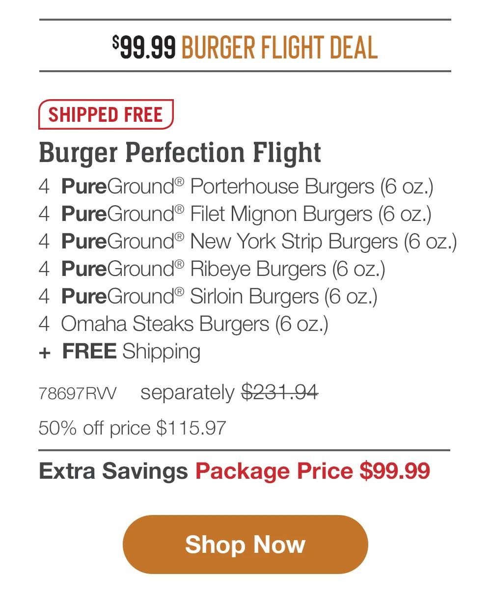 $99 BURGER FLIGHT DEAL | SHIPPED FREE - Burger Perfection Flight - 4  PureGround® Porterhouse Burgers (6 oz.) - 4  PureGround® Filet Mignon Burgers (6 oz.) - 4  PureGround® New York Strip Burgers (6 oz.) - 4  PureGround® Ribeye Burgers (6 oz.) - 4  PureGround® Sirloin Burgers (6 oz.) - 4  Omaha Steaks Burgers (6 oz.) +  FREE Shipping - 78697RVV separately $231.94 | 50% off price $115.97 | Extra Savings Package Price $99.99 || Shop Now