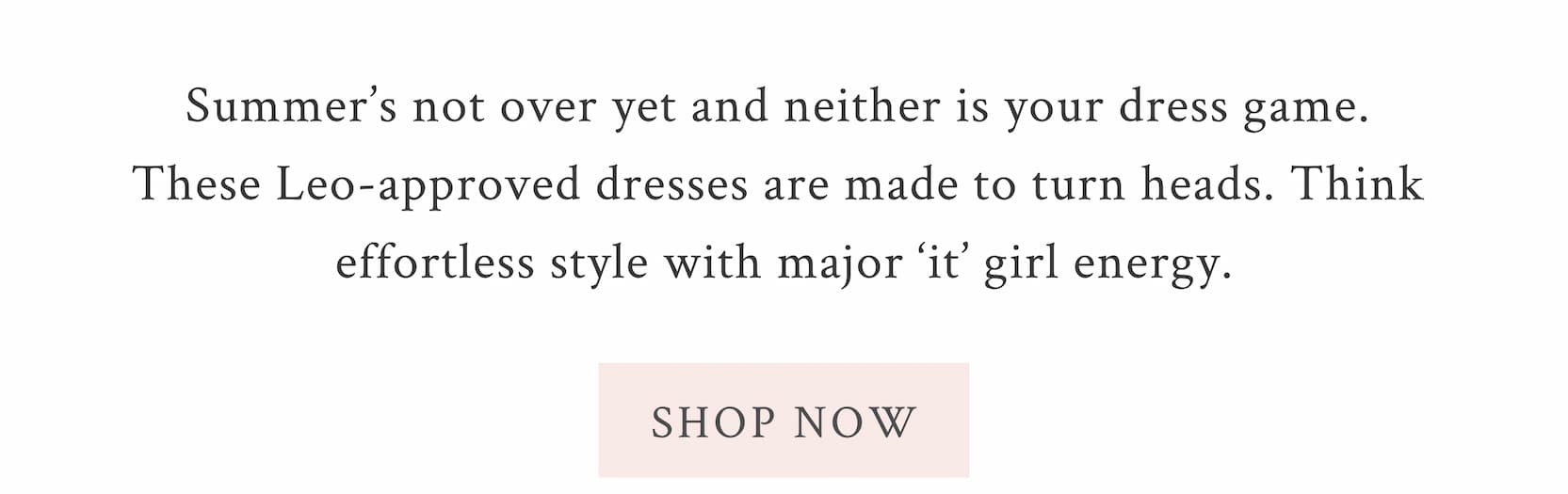 Summer’s not over yet and neither is your dress game. These Leo-approved dresses are made to turn heads. Think effortless style with major ‘it’ girl energy. <SHOP NOW>