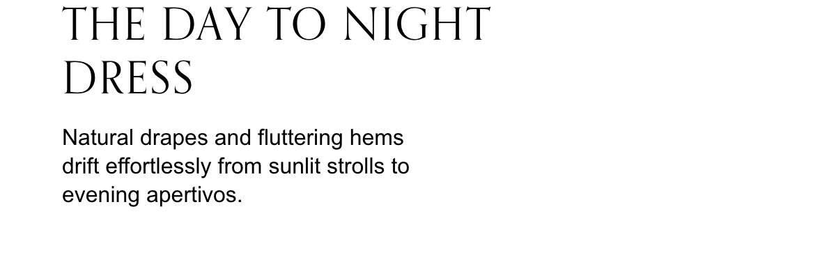 The day to night dress. Natural drapes and fluttering hems drift effortlessly from sunlit strolls to evening apertivos.