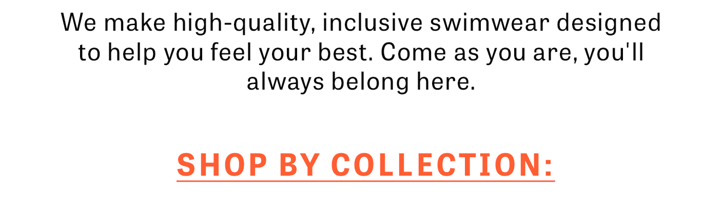 We make high-quality, inclusive swimwear designed to help you feel your best. Come as you are, you'll always belong here.