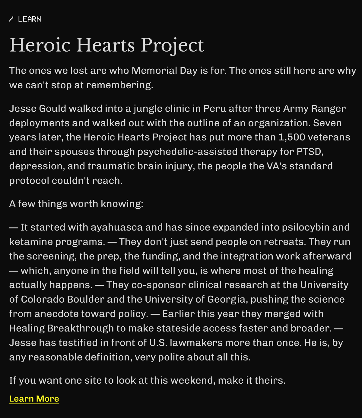 Learn – Heroic Hearts Project | The ones we lost are who Memorial Day is for. | The ones still here are why we can't stop at remembering. | Jesse Gould walked into a jungle clinic in Peru after three Army Ranger deployments and walked out with the outline of an organization. | Seven years later, the Heroic Hearts Project has put more than 1,500 veterans and their spouses through psychedelic-assisted therapy for PTSD, depression, and traumatic brain injury, the people the VA's standard protocol couldn't reach. | A few things worth knowing: — It started with ayahuasca and has since expanded into psilocybin and ketamine programs. — They don't just send people on retreats. | They run the screening, the prep, the funding, and the integration work afterward — which, anyone in the field will tell you, is where most of the healing actually happens. — They co-sponsor clinical research at the University of Colorado Boulder and the University of Georgia, pushing the science from anecdote toward policy. — Earlier this year they merged with Healing Breakthrough to make stateside access faster and broader. — Jesse has testified in front of U.S. lawmakers more than once. | He is, by any reasonable definition, very polite about all this. | If you want one site to look at this weekend, make it theirs. | Learn More