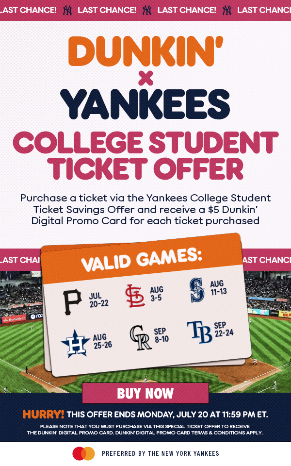 Last Chance! Dunkin' x Yankees College Student Ticket Offer | Purchase a ticket via the Yankees College Student Ticket Savings Offer and receive a $5 Dunkin’ Digital Promo Card for each ticket purchased | Valid Games: Jul 20-22 vs. PIT, Aug 3-5 vs. STL, Aug 11-13 vs. SEA, Aug 25-26 vs. HOU, Sep 8-10 vs. COL, Sep 22-24 vs. TB | Buy Now | Hurry! This Offer Ends Monday, July 20 at 11:59 PM ET. | Please note that you must purchase via this special ticket offer to receive the DUNKIN’ Digital Promo Card. DUNKIN’ Digital Promo Card terms & conditions apply. | Mastercard Preferred by the New York Yankees
