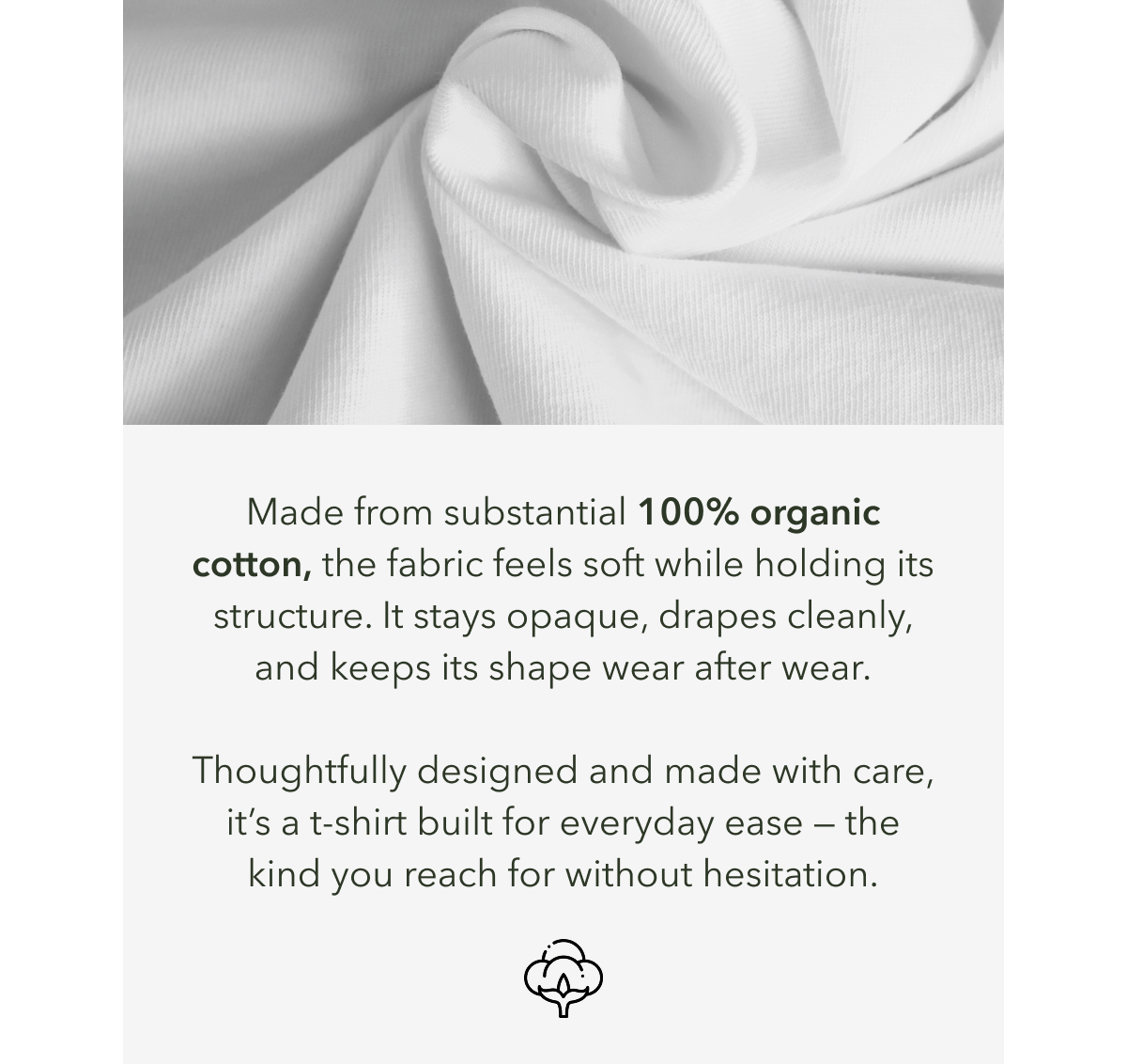 Made from substantial 100% organic cotton, the fabric feels soft while holding its structure. It stays opaque, drapes cleanly, and keeps its shape wear after wear.  Thoughtfully designed and made with care, it’s a t-shirt built for everyday ease — the kind you reach for without hesitation.