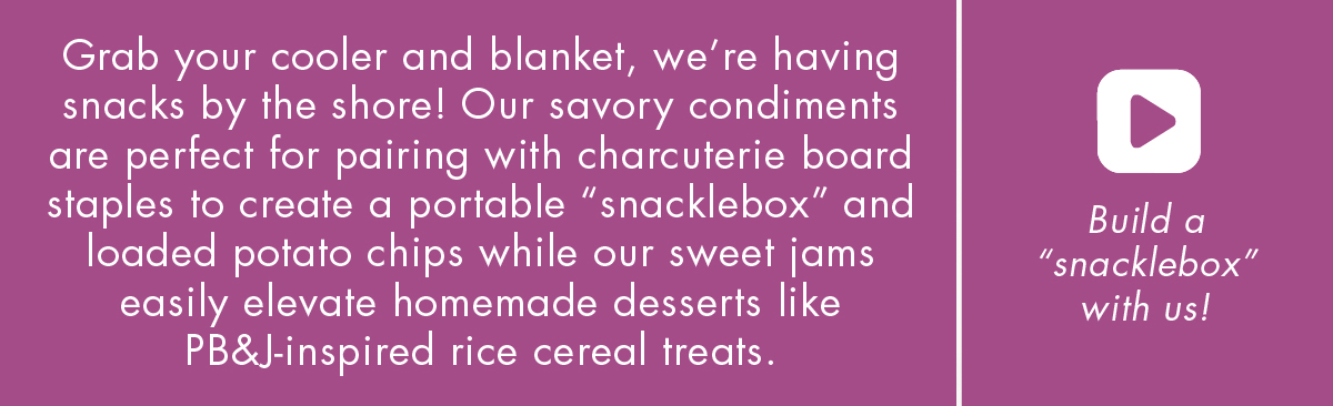 Grab your cooler and blanket, we’re having snacks by the shore! Our savory condiments are perfect for pairing with charcuterie board staples to create a portable “snacklebox” and loaded potato chips while our sweet jams easily elevate homemade desserts like PB&J-inspired rice cereal treats. - build a 