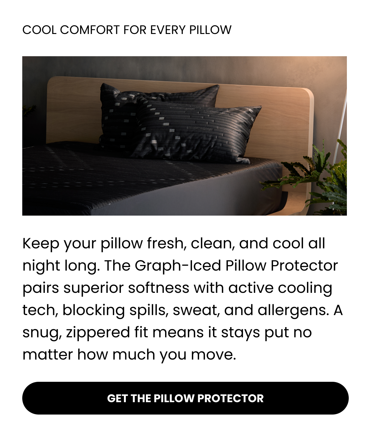 COOL COMFORT FOR EVERY PILLOW Keep your pillow fresh, clean, and cool all night long. The Graph-Iced Pillow Protector pairs superior softness with active cooling tech, blocking spills, sweat, and allergens. A snug, zippered fit means it stays put no matter how much you move. GET THE PILLOW PROTECTOR