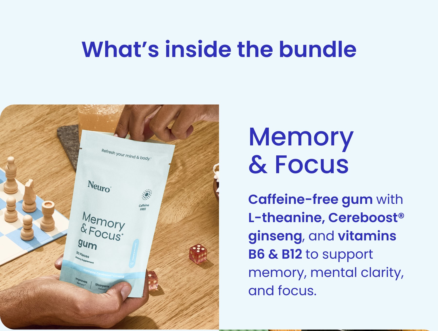 Memory & Focus Caffeine-free gum with L-theanine, Cereboost® ginseng, and vitamins B6 & B12 to support memory, mental clarity, and focus.