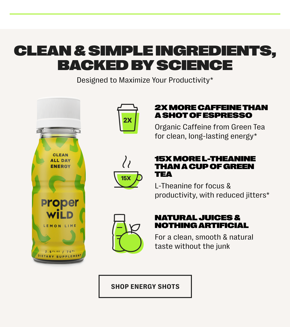 clean & simple ingredients, backed by science - designed to maximize your productivity* /// 2x more caffeine than a shot of espresso - organic caffeine from green tea for clean, long-lasting energy* /// 15x more l-theanine than a cup of green tea - l-theanine for focus & productivity, with reduced jitters* /// natural juices & nothing artificial - for a clean, smooth & natural taste without the junk - shop energy shots