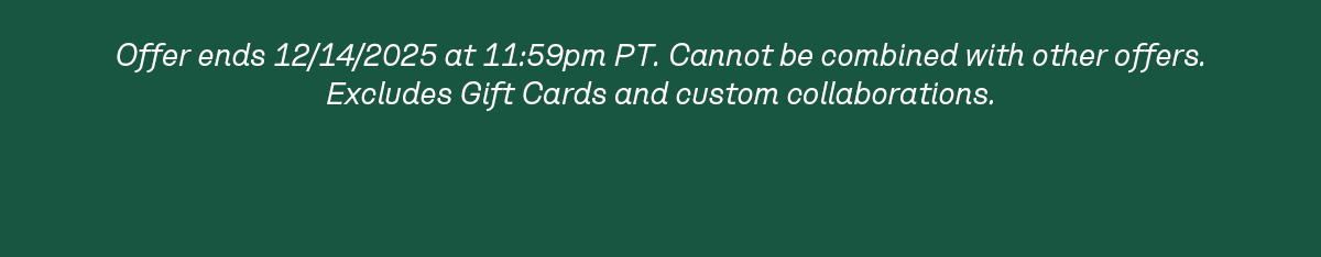 Offer ends 12/14/2025 at 11:59pm PT. Cannot be combined with other offers. Excludes Gift Cards and custom collaborations.