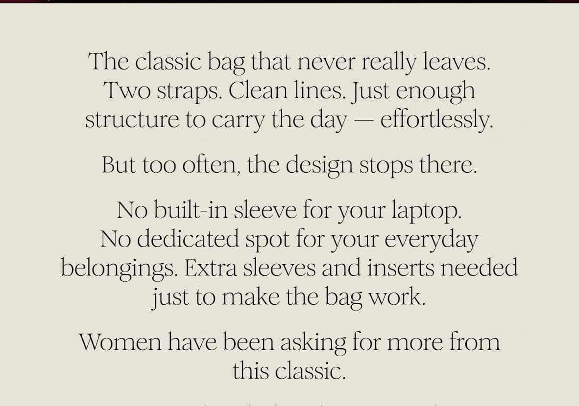 The classic bag that never really leaves. Two straps. Clean lines. Just enough structure to carry the day — effortlessly. But too often, the design stops there. No built-in sleeve for your laptop. No dedicated spot for your everyday belongings. Extra sleeves and inserts needed just to make the bag work. Women have been asking for more from this classic.