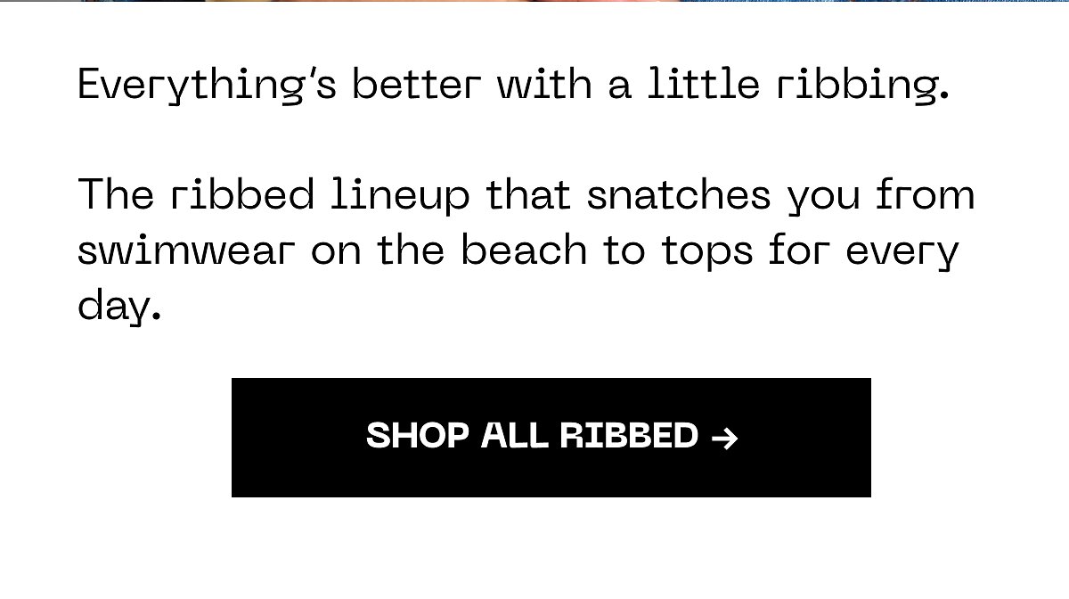 Everything's better with a little ribbing. The ribbed lineup that snatches you from swimwear on the beach to tops for every day. Shop all ribbed