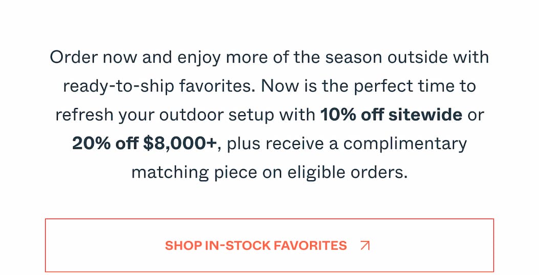 Our Memorial Day Event ends tomorrow. Enjoy 20% off sitewide or 25% off $8,000+ and get your outdoor space ready for the summer gatherings and celebrations ahead. Shop In-Stock Favorites