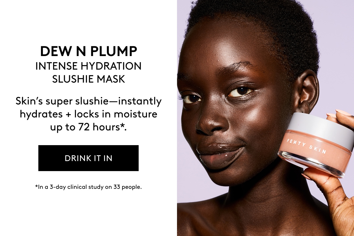 DEW N PLUMP INTENSE HYDRATION SLUSHIE MASK Skin's super slushie–instantly hydrates + locks in moisture up to 72 hours*. DRINK IT IN *In a 3-day clinical study on 33 people.