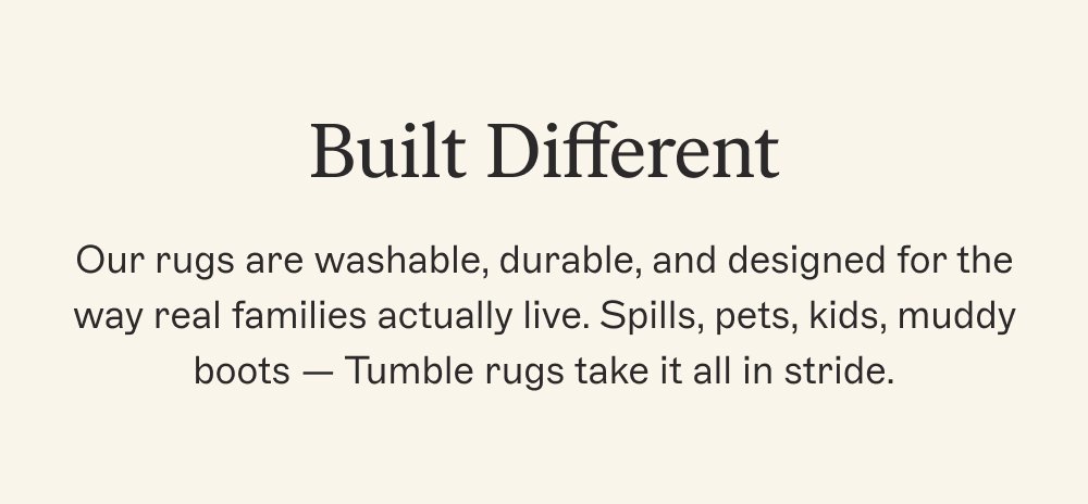 Built Different Our rugs are washable, durable, and designed for the way real families actually live. Spills, pets, kids, muddy boots — Tumble rugs take it all in stride.