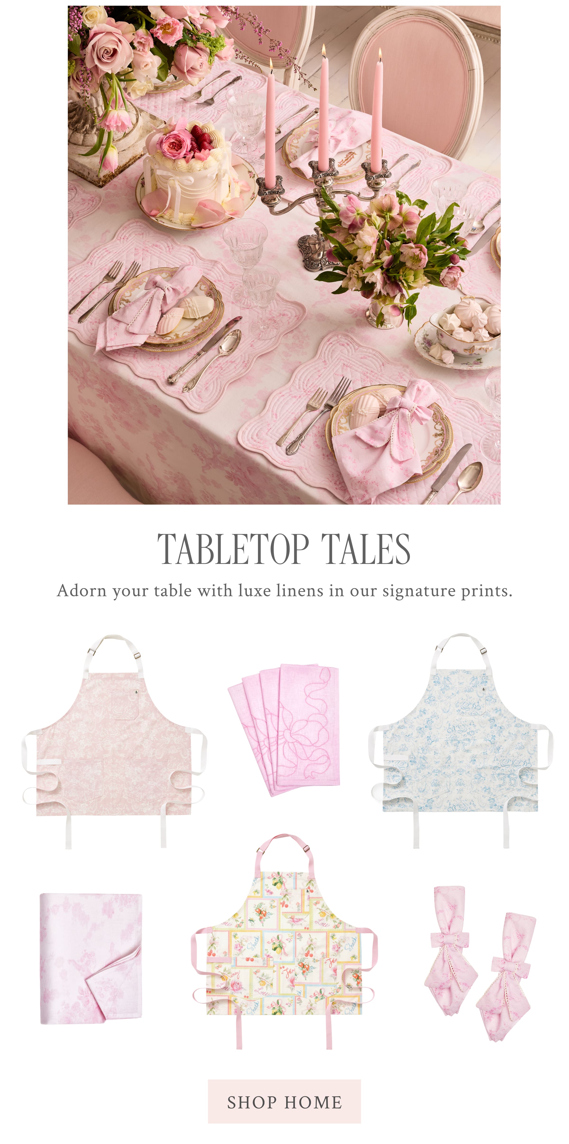 TABLETOP TALES  Adorn your table with luxe linens in our signature prints.  <SHOP HOME> 