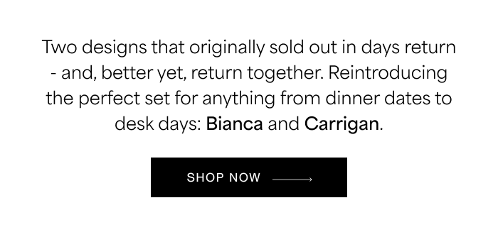 Two designs that originally sold out in days return - and, better yet, return together. Reintroducing the perfect set for anything&nbsp;from dinner dates to desk days: Bianca&nbsp;and&nbsp;Carrigan.