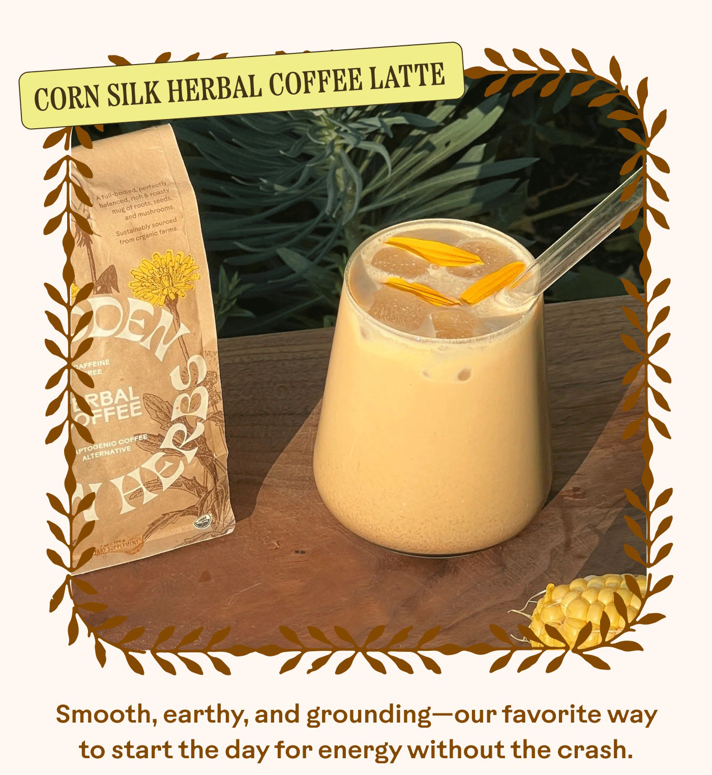 CORN SILK HERBAL COFFEE LATTE Smooth, earthy, and grounding—our favorite way to start the day for energy without the crash.