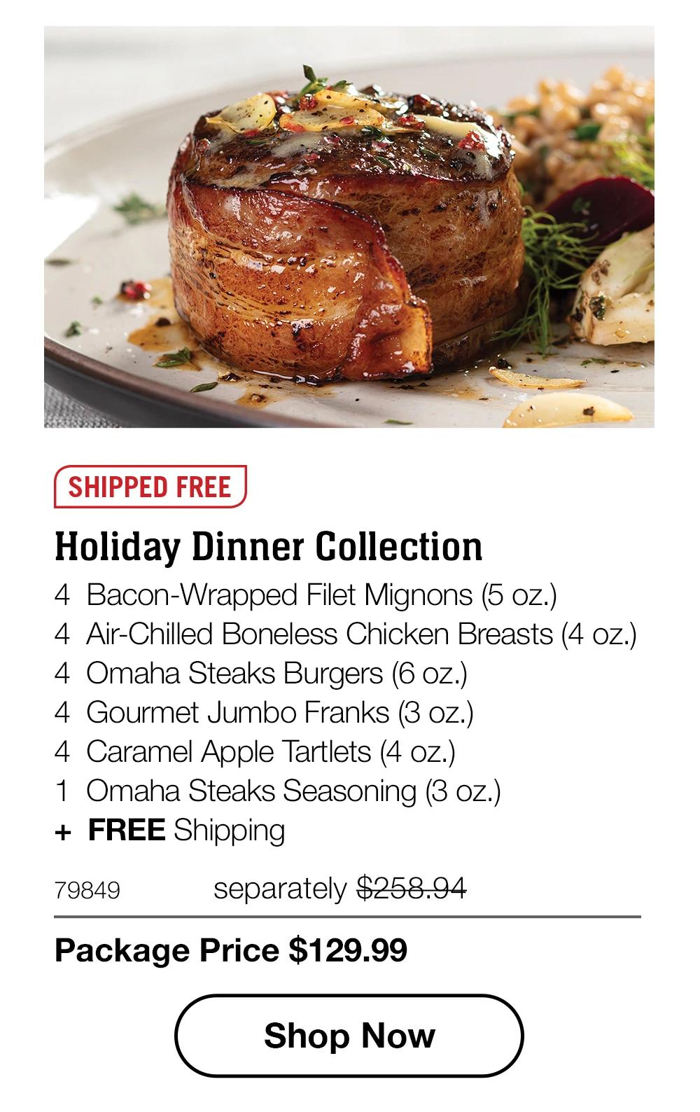 SHIPPED FREE | Holiday Dinner Collection - 4  Bacon-Wrapped Filet Mignons (5 oz.) - 4  Air-Chilled Boneless Chicken Breasts (4 oz.) - 4  Omaha Steaks Burgers (6 oz.) - 4  Gourmet Jumbo Franks (3 oz.) - 4  Caramel Apple Tartlets (4 oz.) - 1  Omaha Steaks Seasoning (3 oz.)  +  FREE Shipping - 79849	  separately $258.94 | Package Price $129.99 || SHOP NOW