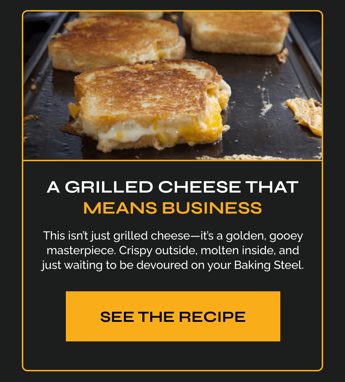 A Grilled Cheese That Means Business Copy: This isn’t just grilled cheese—it’s a golden, gooey masterpiece. Crispy outside, molten inside, and just waiting to be devoured on your Baking Steel. CTA: See the Recipe