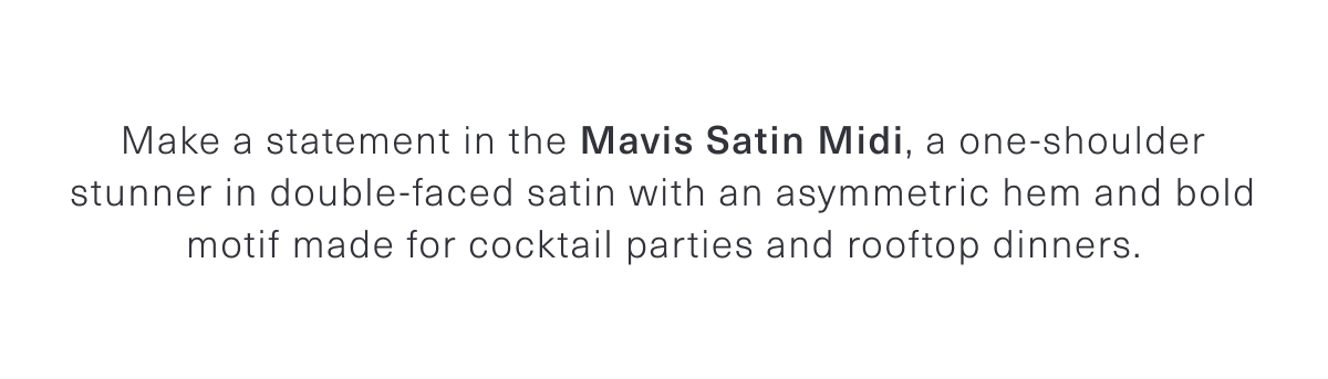 Make a statement in the Mavis Satin Midi, a one-shoulder stunner in double-faced satin with an asymmetric hem and bold motif made for cocktail parties and rooftop dinners.