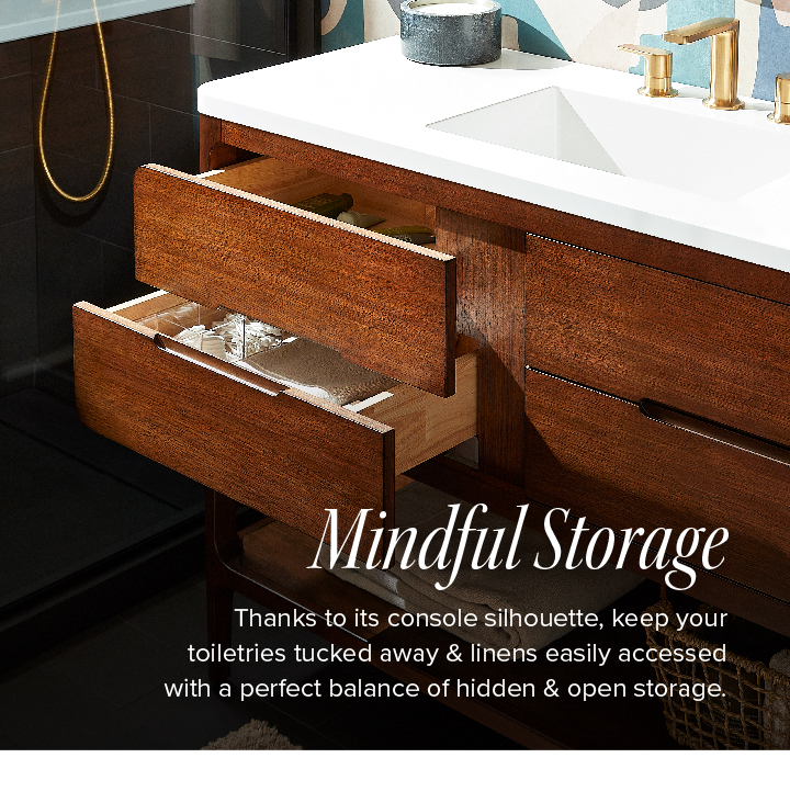 Mindful Storage - Thanks to its console silhouette, keep your toiletries tucked away & linens easily accessed with a perfect balance of hidden & open storage. 