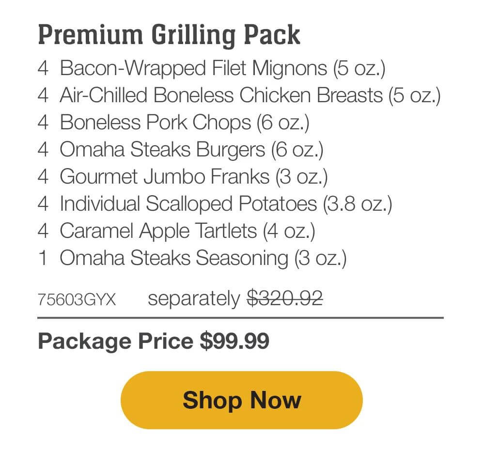 Premium Grilling Pack - 4  Bacon-Wrapped Filet Mignons (5 oz.) - 4  Air-Chilled Boneless Chicken Breasts (5 oz.) - 4  Boneless Pork Chops (6 oz.) - 4  Omaha Steaks Burgers (6 oz.) - 4  Gourmet Jumbo Franks (3 oz.) - 4  Individual Scalloped Potatoes (3.8 oz.) - 4  Caramel Apple Tartlets (4 oz.) - 1  Omaha Steaks Seasoning (3 oz.)  +  FREE Shipping - 75603GYX separately $320.92 | Package Price $99.99 || SHOP NOW