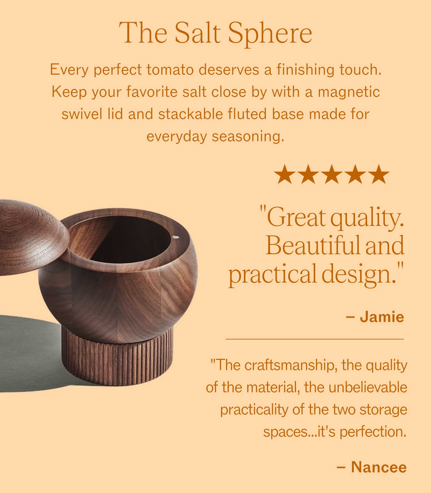 The Salt Sphere Every perfect tomato deserves a finishing touch. Keep your favorite salt close by with a magnetic swivel lid and stackable fluted base made for everyday seasoning.  ★★★★★ "Great quality. Beautiful and practical design." – Jamie  "The craftsmanship, the quality of the material, the unbelievable practicality of the two storage spaces...it's perfection." – Nancee