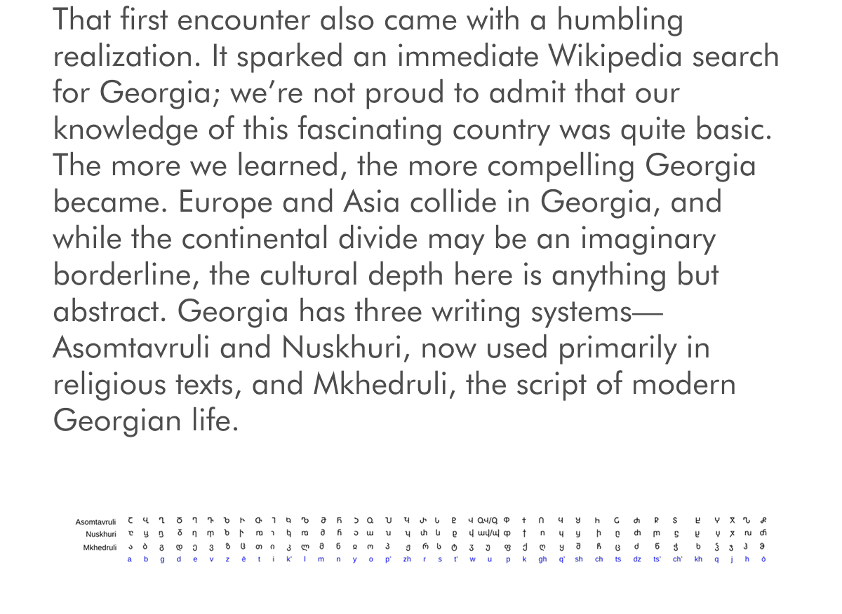 That first encounter also came with a humbling realization. It sparked an immediate Wikipedia search for Georgia; we’re not proud to admit that our knowledge of this fascinating country was quite basic. The more we learned, the more compelling Georgia became. Europe and Asia collide in Georgia, and while the continental divide may be an imaginary borderline, the cultural depth here is anything but abstract. Georgia has three writing systems—Asomtavruli and Nuskhuri, now used primarily in religious texts, and Mkhedruli, the script of modern Georgian life.