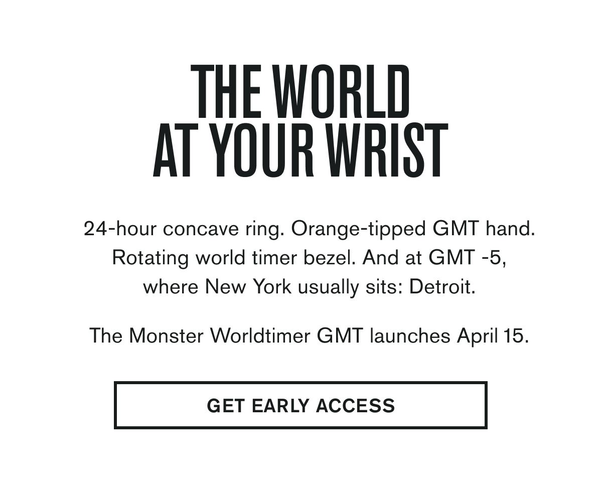 The World At Your Wrist | 24-hour concave ring. Orange-tipped GMT hand. Rotating world timer bezel. And at GMT -5, where New York usually sits: Detroit. | The Monster Worldtimer GMT launches April 15. | GET EARLY ACCESS