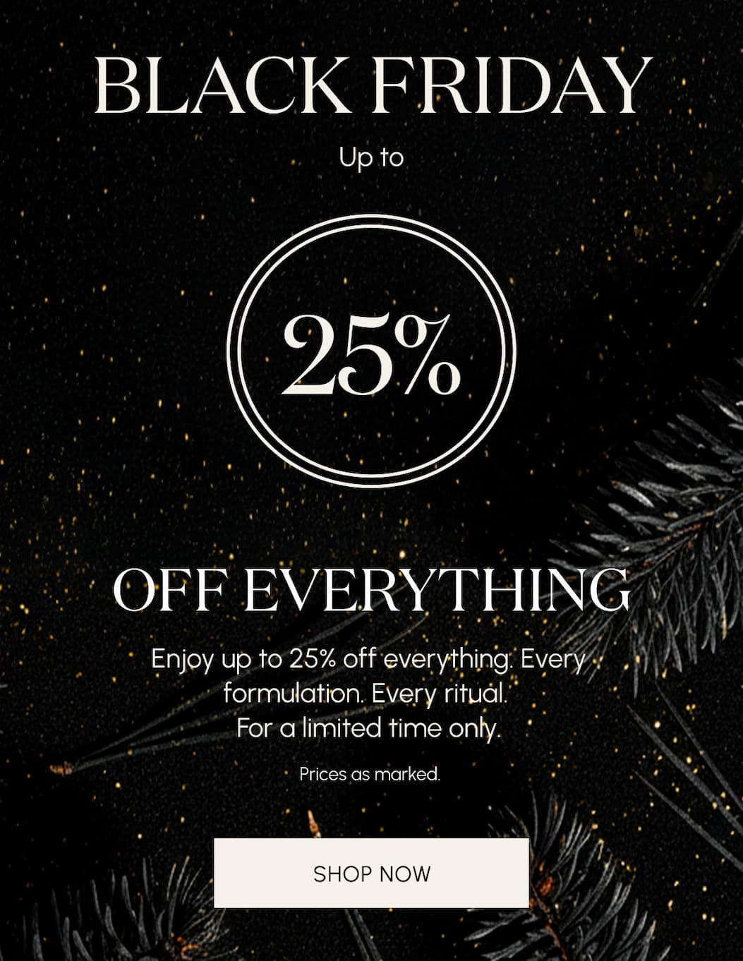 BLACK FRIDAY  25% Off Everything   Enjoy 25% off Everything. Every formulation. Every ritual. For a limited time only.  Prices as marked.