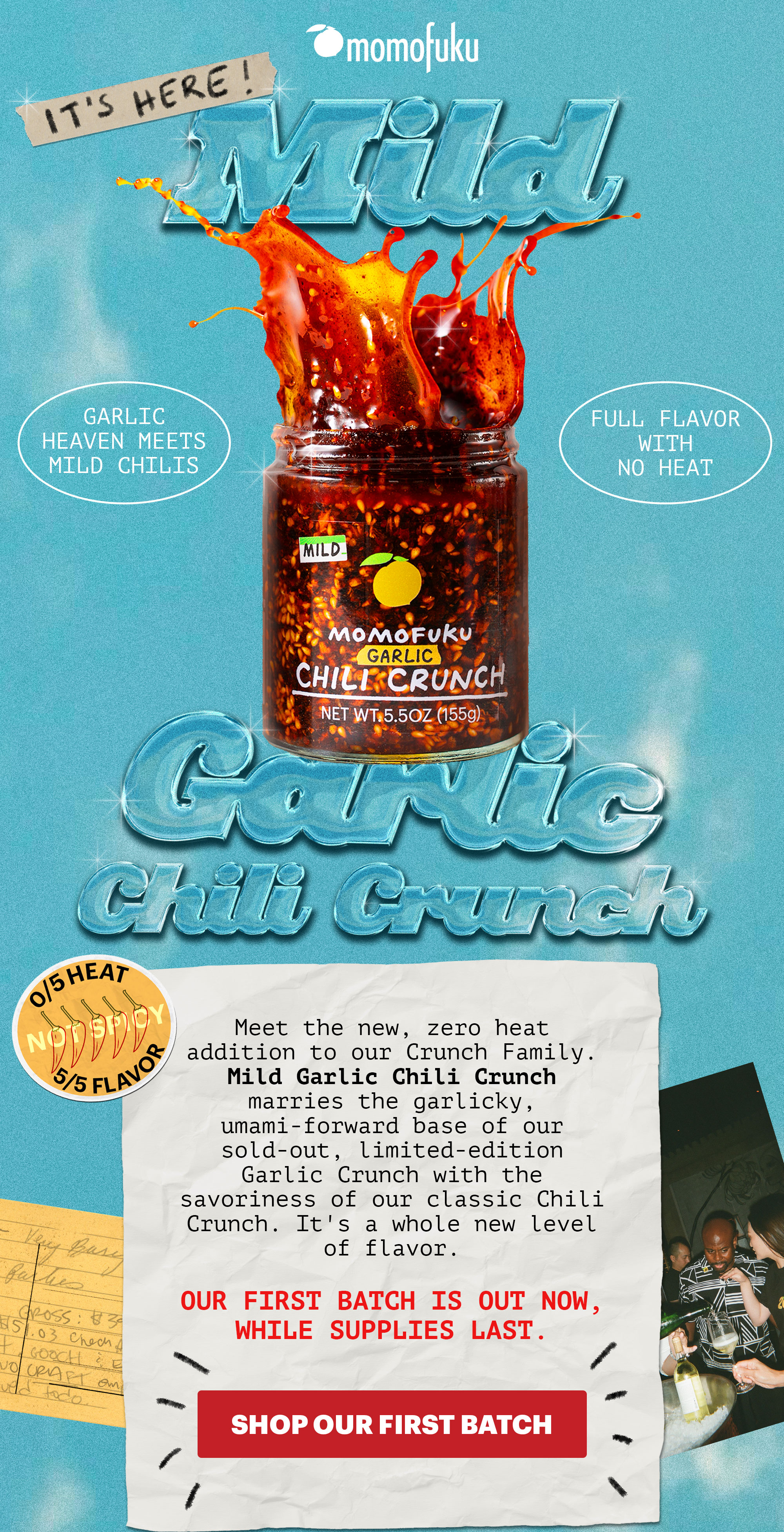 IT'S HERE! Mild Garlic Chili Crunch. GARLIC HEAVEN MEETS MILD CHILIS. FULL FLAVOR WITH NO HEAT. 0/5 HEAT, 5/5 FLAVOR. Meet the new, zero heat addition to our Crunch Family. Mild Garlic Chili Crunch marries the garlicky, umami-forward base of our sold-out, limited-edition Garlic Crunch with the savoriness of our classic Chili Crunch. It's a whole new level of flavor.   Our first batch is out now, while supplies last.   CTA: SHOP OUR FIRST BATCH 