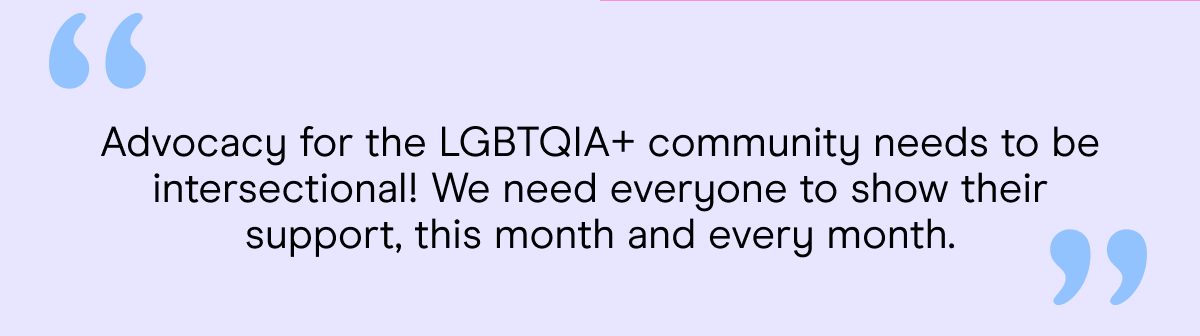 Advocacy for the LGBTQIA+ community needs to be intersectional! We need everyone to show their support, this month and every month.