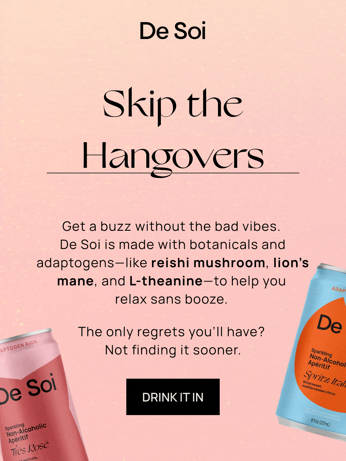 De Soi | Skip the Hangovers, Bad Sleep, Poor Decisions, and Brain Fog | Get a buzz without the bad vibes. De Soi is made with botanicals and adaptogens––like reishi mushroom, lion’s mane, and L-theanine––to help you relax sans booze.  | The only regrets you’ll have? Not finding it sooner. | DRINK IT IN
